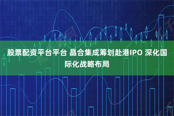 股票配资平台平台 晶合集成筹划赴港IPO 深化国际化战略布局