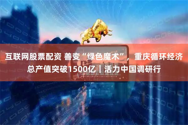 互联网股票配资 善变“绿色魔术”,重庆循环经济总产值突破1500亿|活力中国调研行