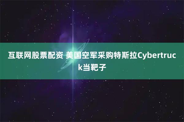 互联网股票配资 美国空军采购特斯拉Cybertruck当靶子