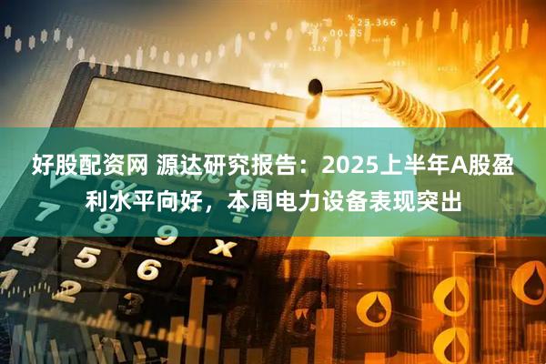 好股配资网 源达研究报告：2025上半年A股盈利水平向好，本周电力设备表现突出