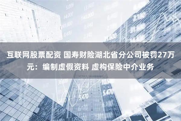 互联网股票配资 国寿财险湖北省分公司被罚27万元:编制虚假资料 虚构保险中介业务