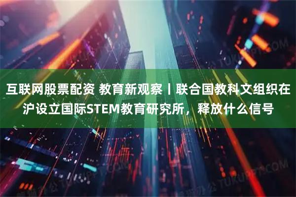 互联网股票配资 教育新观察丨联合国教科文组织在沪设立国际STEM教育研究所，释放什么信号