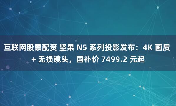 互联网股票配资 坚果 N5 系列投影发布:4K 画质 + 无损镜头,国补价 7499.2 元起