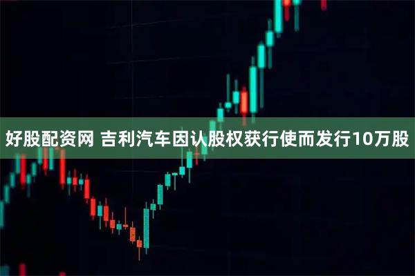 好股配资网 吉利汽车因认股权获行使而发行10万股