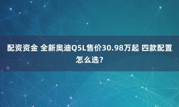 配资资金 全新奥迪Q5L售价30.98万起 四款配置怎么选？