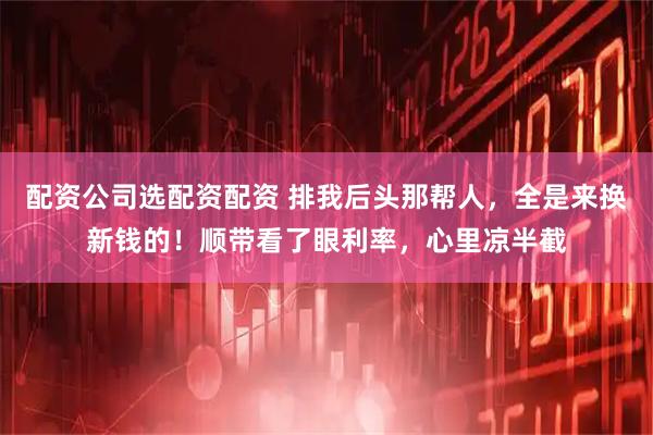 配资公司选配资配资 排我后头那帮人，全是来换新钱的！顺带看了眼利率，心里凉半截