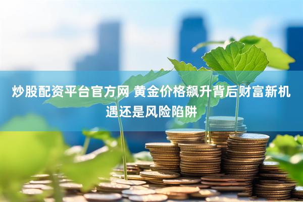 炒股配资平台官方网 黄金价格飙升背后财富新机遇还是风险陷阱