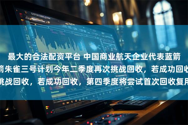 最大的合法配资平台 中国商业航天企业代表蓝箭航天宣布：重复使用火箭朱雀三号计划今年二季度再次挑战回收，若成功回收，第四季度将尝试首次回收复用飞行