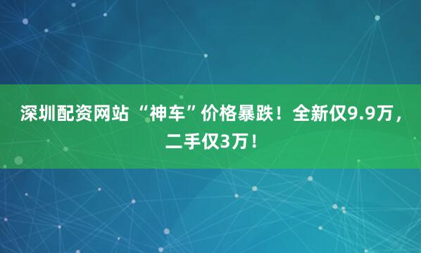 深圳配资网站 “神车”价格暴跌！全新仅9.9万，二手仅3万！