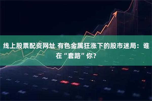 线上股票配资网址 有色金属狂涨下的股市迷局：谁在“套路”你？