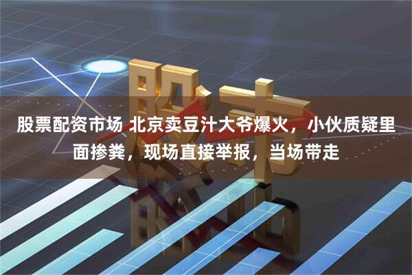 股票配资市场 北京卖豆汁大爷爆火，小伙质疑里面掺粪，现场直接举报，当场带走