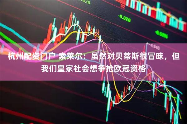 杭州配资门户 索莱尔：虽然对贝蒂斯很冒昧，但我们皇家社会想争抢欧冠资格