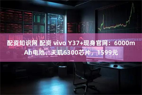 配资知识网 配资 vivo Y37+现身官网：6000mAh电池、天玑6300芯片，1599元
