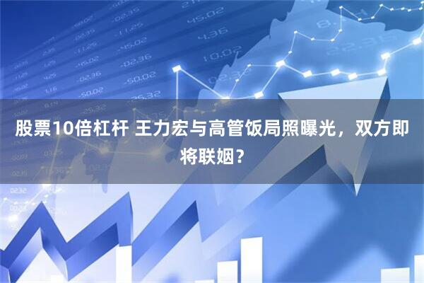 股票10倍杠杆 王力宏与高管饭局照曝光，双方即将联姻？