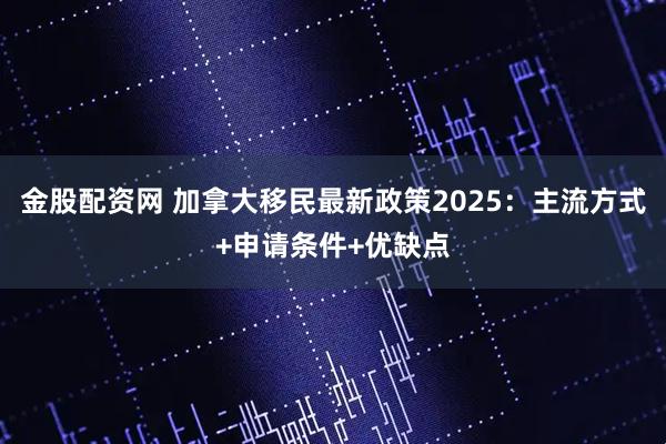 金股配资网 加拿大移民最新政策2025：主流方式+申请条件+优缺点