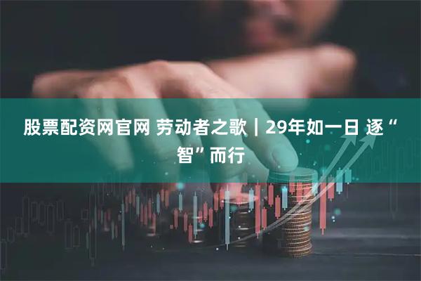 股票配资网官网 劳动者之歌｜29年如一日 逐“智”而行
