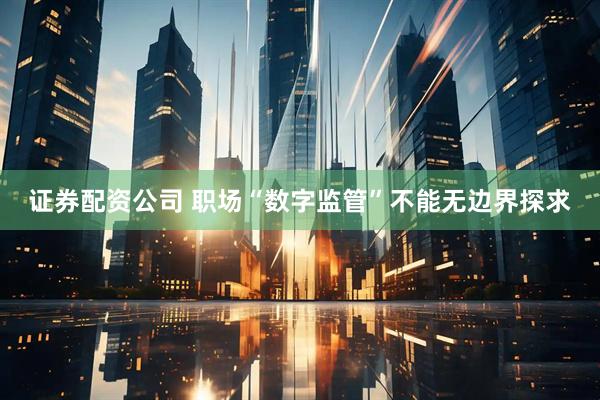 证券配资公司 职场“数字监管”不能无边界探求