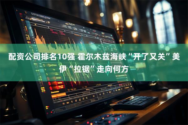 配资公司排名10强 霍尔木兹海峡“开了又关” 美伊“拉锯”走向何方