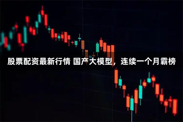 股票配资最新行情 国产大模型，连续一个月霸榜