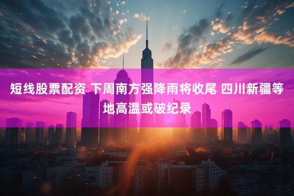 短线股票配资 下周南方强降雨将收尾 四川新疆等地高温或破纪录