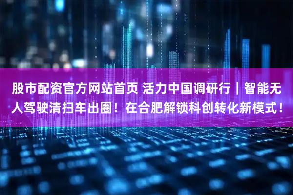 股市配资官方网站首页 活力中国调研行｜智能无人驾驶清扫车出圈！在合肥解锁科创转化新模式！