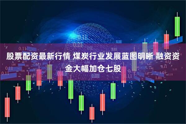 股票配资最新行情 煤炭行业发展蓝图明晰 融资资金大幅加仓七股
